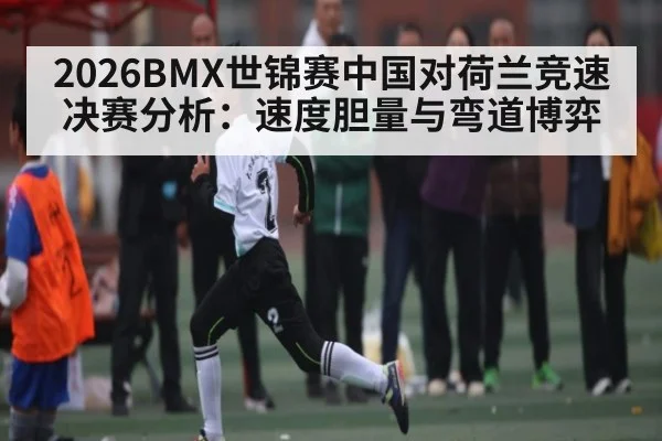 2026BMX世锦赛中国对荷兰竞速决赛分析：速度胆量与弯道博弈